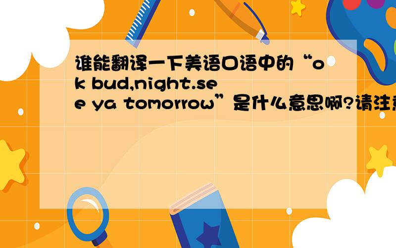 谁能翻译一下美语口语中的“ok bud,night.see ya tomorrow”是什么意思啊?请注意翻译ok bud