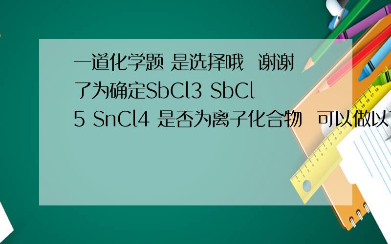 一道化学题 是选择哦  谢谢了为确定SbCl3 SbCl5 SnCl4 是否为离子化合物  可以做以下实验正确 可靠的是 A 测定SbCl3 SbCl5 SnCl4  的熔点 依次是 73.5度 2.8度 -33度 结论 SbCl3 SbCl5 SnCl4 都不是离子化合
