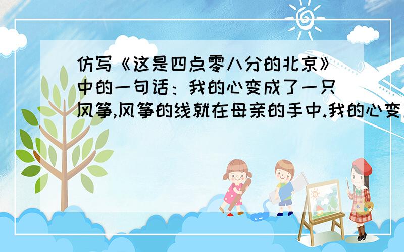 仿写《这是四点零八分的北京》中的一句话：我的心变成了一只风筝,风筝的线就在母亲的手中.我的心变成了一只风筝,风筝的线就在母亲的手中.