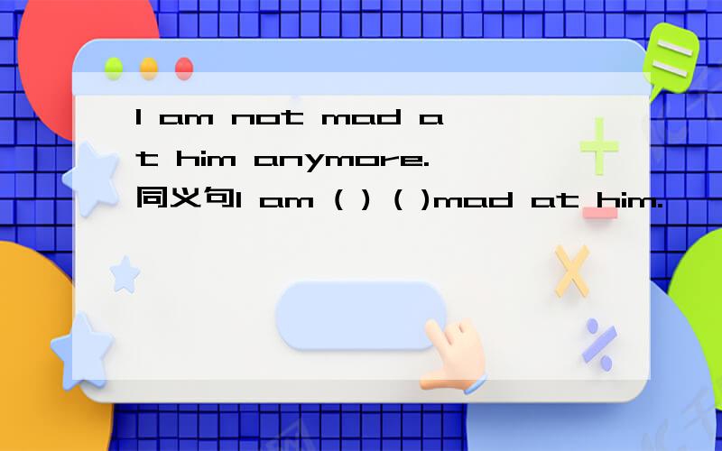 I am not mad at him anymore.同义句I am ( ) ( )mad at him.