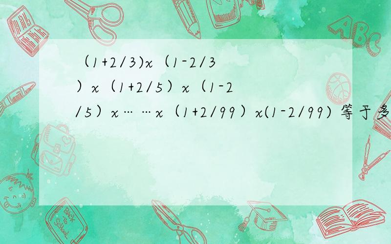 （1+2/3)x（1-2/3）x（1+2/5）x（1-2/5）x……x（1+2/99）x(1-2/99) 等于多少?