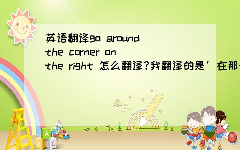 英语翻译go around the corner on the right 怎么翻译?我翻译的是’在那个拐角向右转’ 我妈妈的翻译是’饶过拐角处在右边’不知道是哪个