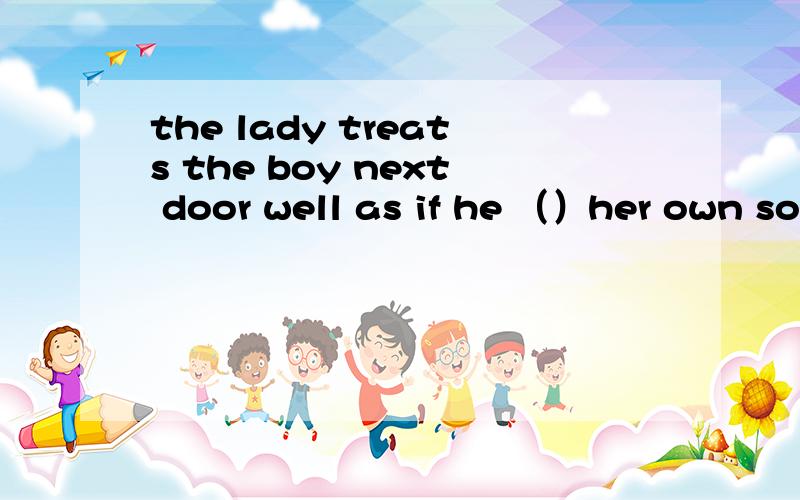 the lady treats the boy next door well as if he （）her own son.填is 还是were?