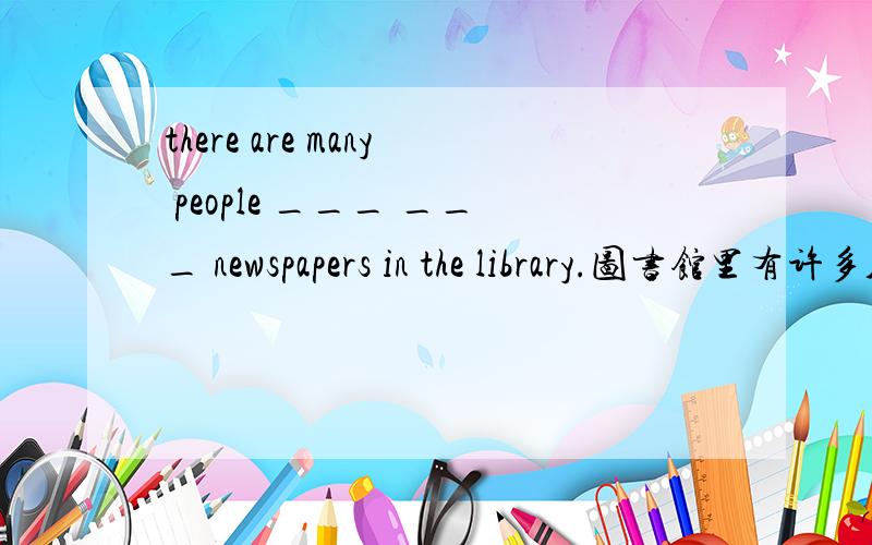 there are many people ___ ___ newspapers in the library.图书馆里有许多人来浏览报纸