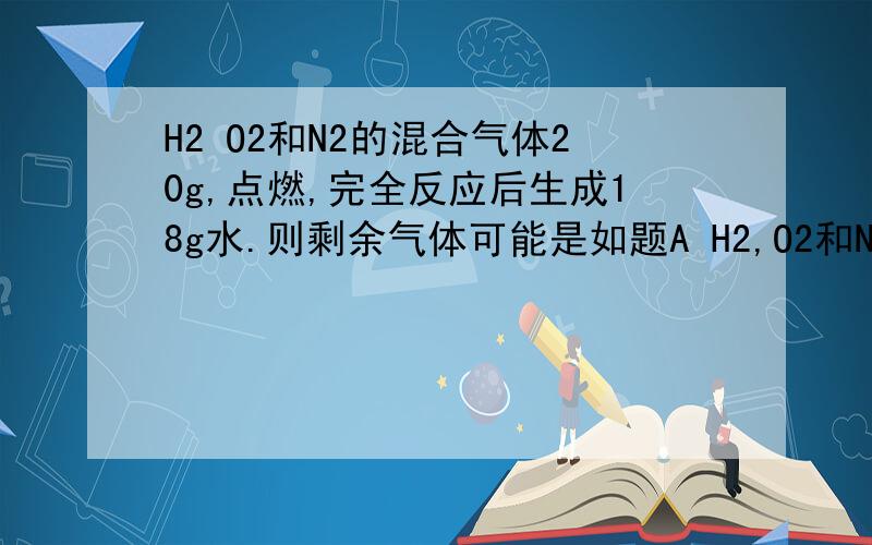 H2 O2和N2的混合气体20g,点燃,完全反应后生成18g水.则剩余气体可能是如题A H2,O2和N2的混合气体 B O2和N2的混合气体C H2和N2的混合气体D 3gN2