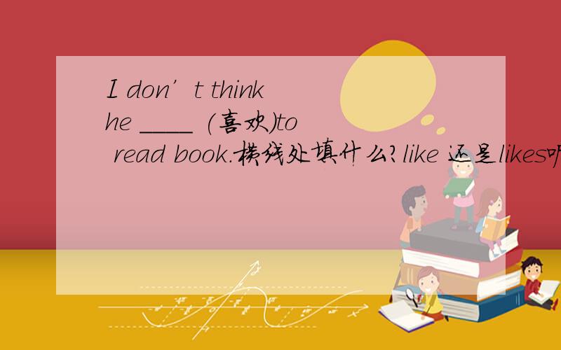 I don’t think he ____ (喜欢)to read book.横线处填什么?like 还是likes呢?
