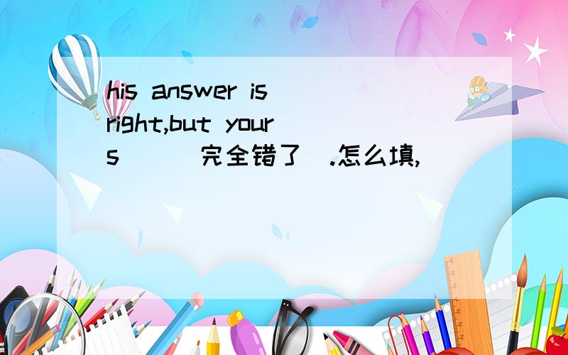 his answer is right,but yours__(完全错了）.怎么填,