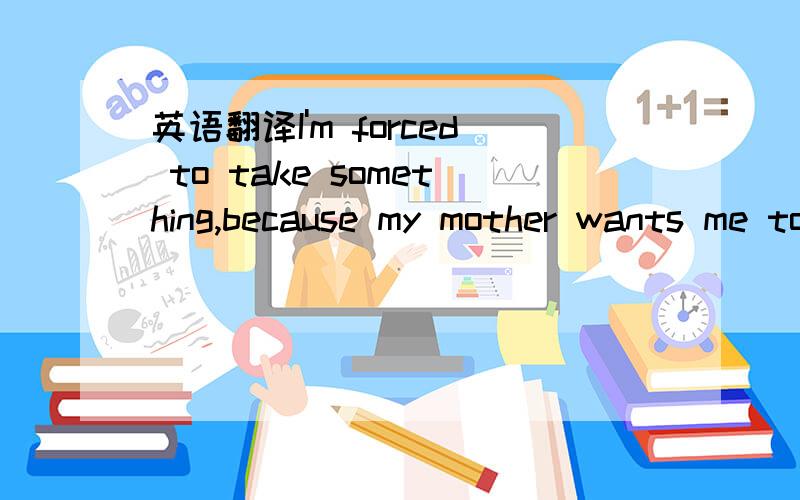 英语翻译I'm forced to take something,because my mother wants me to 
