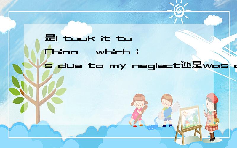 是I took it to China ,which is due to my neglect还是was due to...定语从句中的时态对不对,