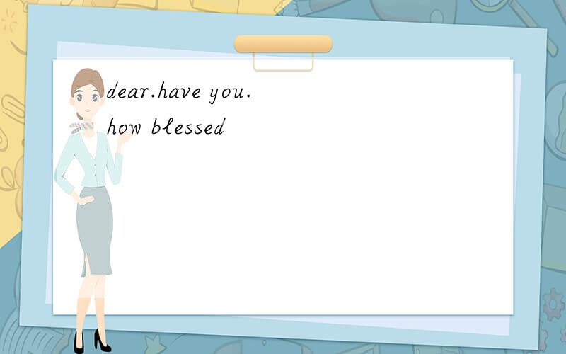 dear.have you.how blessed