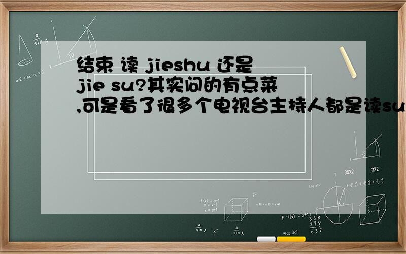 结束 读 jieshu 还是jie su?其实问的有点菜,可是看了很多个电视台主持人都是读su ,所有问问!其实这是一个社会问题，包括CCTV央视主持人，都公然是约SU，当听到这个读音时，我就会觉得相当敏