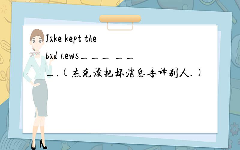Jake kept the bad news___ ___.(杰克没把坏消息告诉别人.)