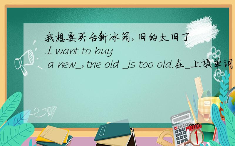 我想要买台新冰箱,旧的太旧了.I want to buy a new＿,the old ＿is too old.在＿上填单词（两个）.