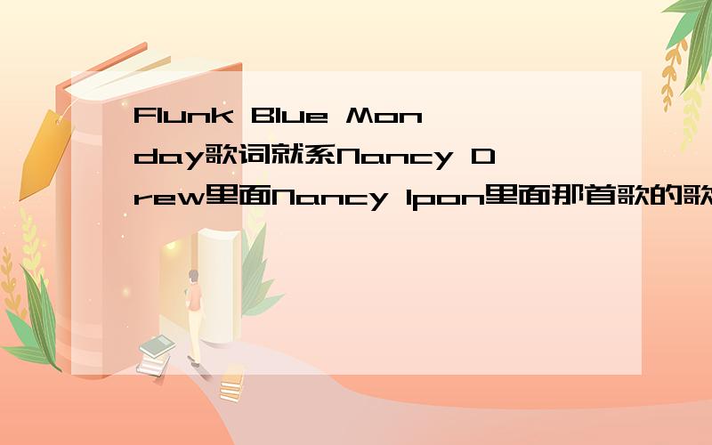 Flunk Blue Monday歌词就系Nancy Drew里面Nancy Ipon里面那首歌的歌词.