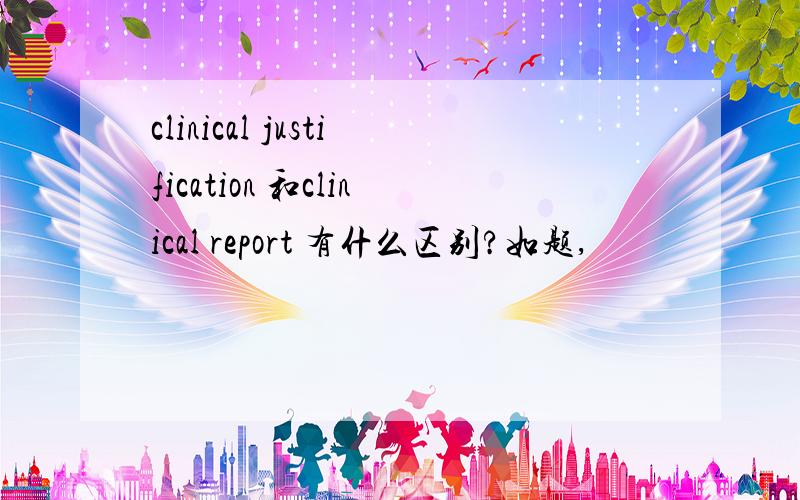 clinical justification 和clinical report 有什么区别?如题,