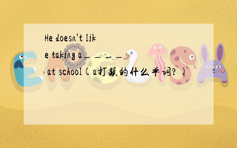He doesn't like taking a____ at school(a打头的什么单词?)