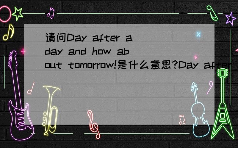 请问Day after a day and how about tomorrow!是什么意思?Day after a day and how about tomorrow! 请问是什么意思,谢谢!