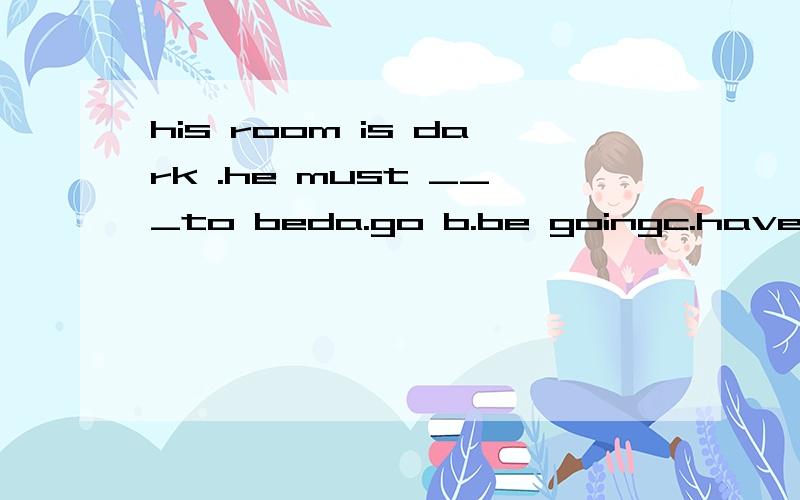 his room is dark .he must ___to beda.go b.be goingc.have goned.have been gone我选go对吗?go to bed不是固定句型吗,应该选什么,为什么?