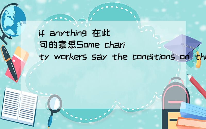 if anything 在此句的意思Some charity workers say the conditions on the streets in India are,if anything,worse than those shown in the film 