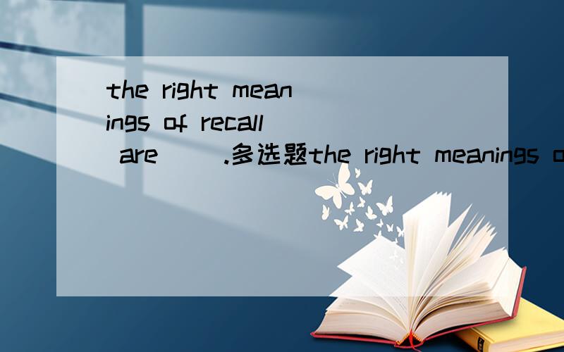 the right meanings of recall are ().多选题the right meanings of recall are ().A.to bring back from memoryB.rememberC.take backD.to call back