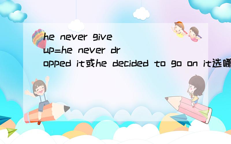he never give up=he never dropped it或he decided to go on it选哪个啊
