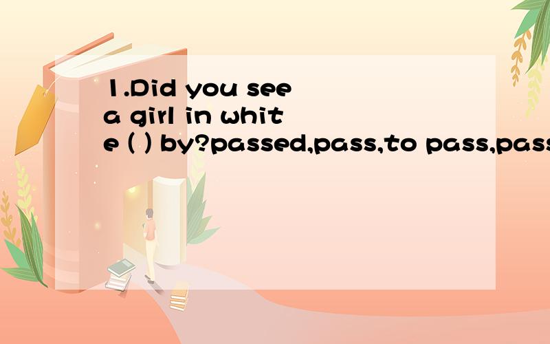 1.Did you see a girl in white ( ) by?passed,pass,to pass,passing选哪个?