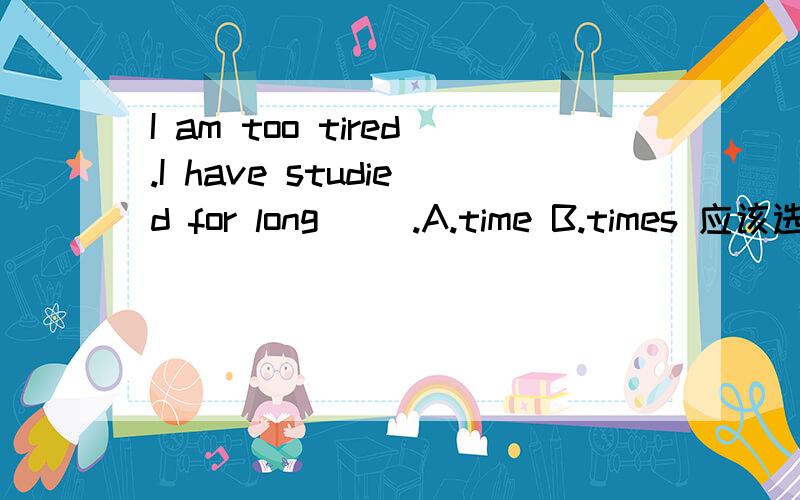 I am too tired.I have studied for long( ).A.time B.times 应该选哪一个啊?为什么?