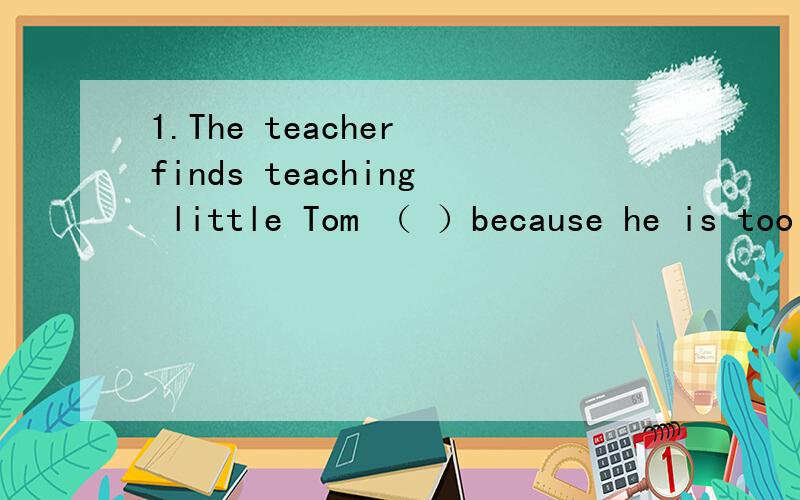 1.The teacher finds teaching little Tom （ ）because he is too young.A.frustrating B.frustrated C.frustrate 2.can you tell me ( )learn a foreign language well.A.what to B.how to C.how can I 3.mother told her son ( )play too much.A.to not B.not to C