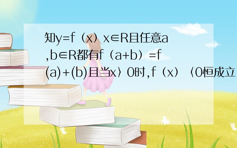 知y=f（x）x∈R且任意a,b∈R都有f（a+b）=f(a)+(b)且当x〉0时,f（x）〈0恒成立,证1.f(x)是R上的减函数因为打不下所以有点简写,请大家见谅,另外的2题在这,（请大家尽量写仔细）2.y=f（x)是奇函数2.y=
