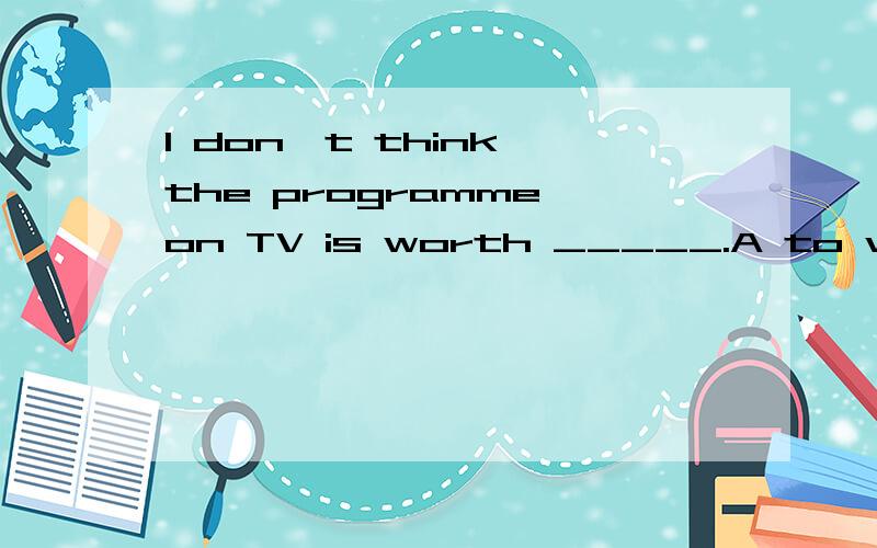 I don't think the programme on TV is worth _____.A to watchB to hearC watchingD hearing回答并说明理由谢谢