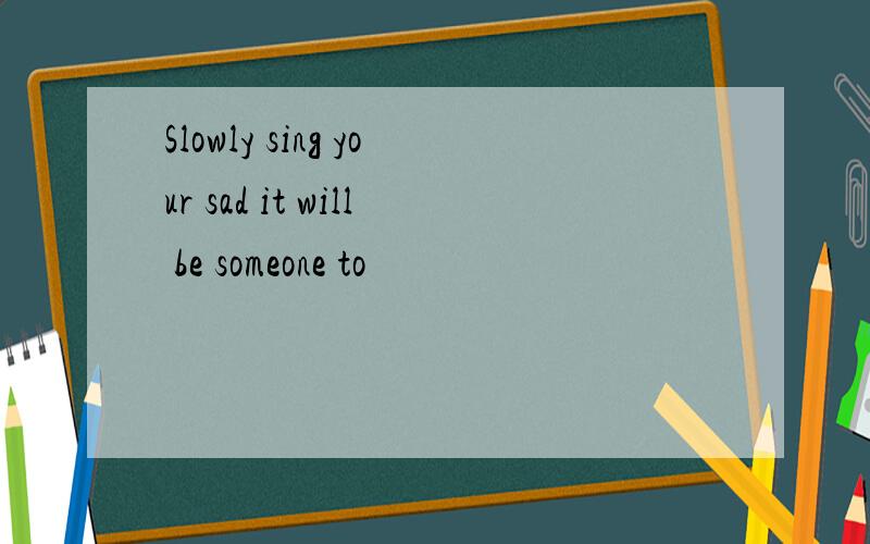 Slowly sing your sad it will be someone to