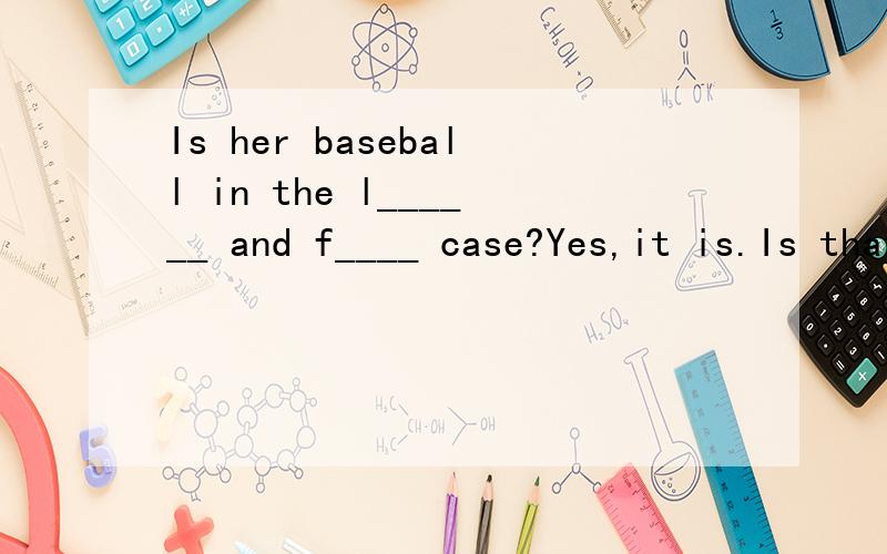 Is her baseball in the l______ and f____ case?Yes,it is.Is that my b____?Yes,it is.Let's play it,IS that your pencil______the pencil box?A.in   B,at  C.on  D.of