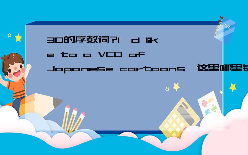 30的序数词?I'd like to a VCD of Japanese cartoons,这里哪里错了呀？有哪些热心人能教教我呀！