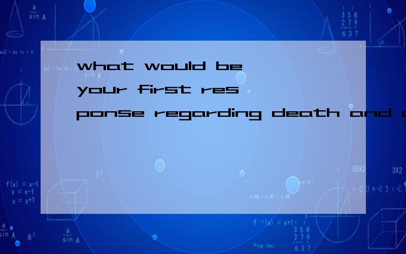 what would be your first response regarding death and dying?这句话该怎么回答?说清楚一点Could you list some disaster?Do you have some knowledge of saving yourself or others in a disaster?还有这两个