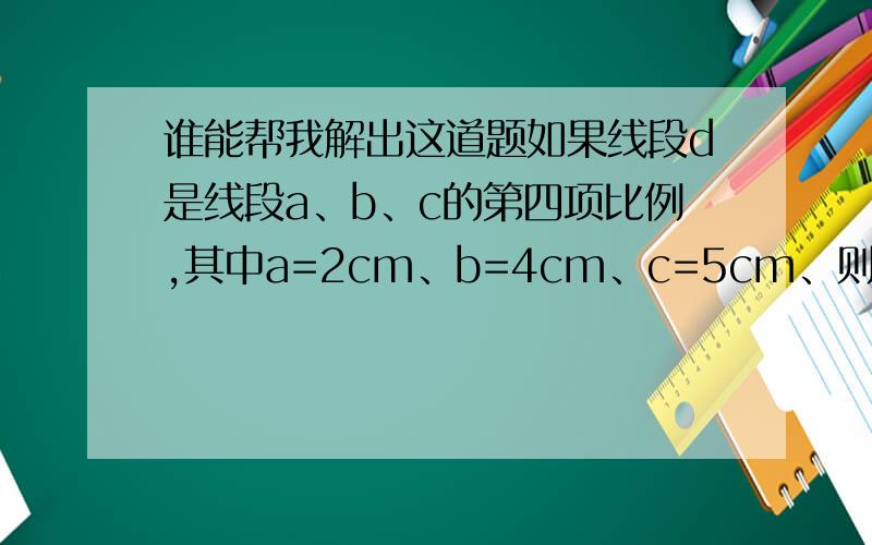 谁能帮我解出这道题如果线段d是线段a、b、c的第四项比例,其中a=2cm、b=4cm、c=5cm、则d=______cm