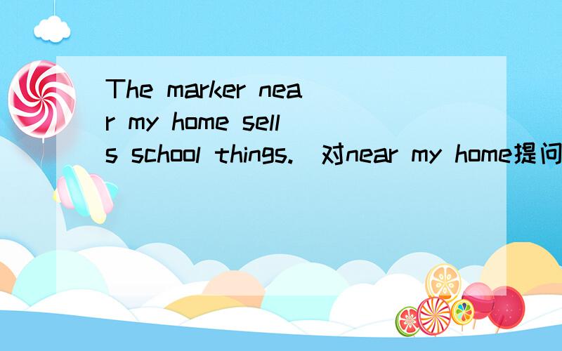 The marker near my home sells school things.(对near my home提问） ____ ____sells school things?请帮我把上面的题做一下好吗?
