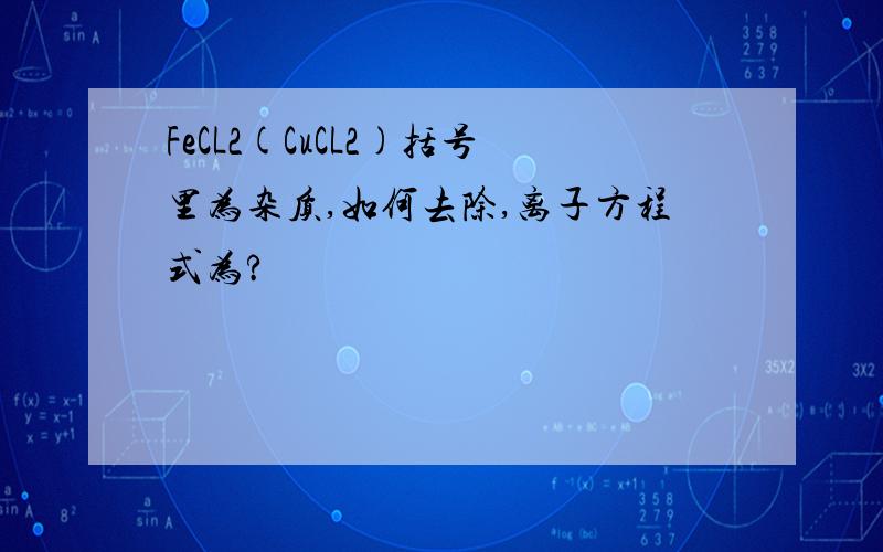 FeCL2(CuCL2)括号里为杂质,如何去除,离子方程式为?