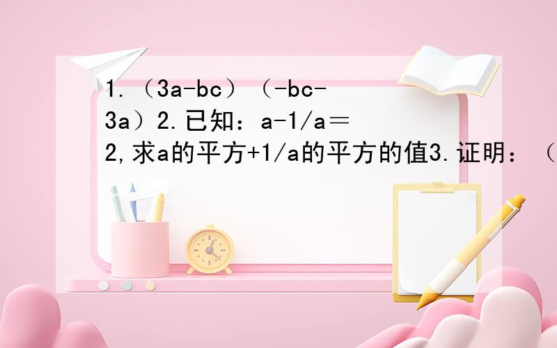1.（3a-bc）（-bc-3a）2.已知：a-1/a＝2,求a的平方+1/a的平方的值3.证明：（2x+3)(3x+2)-6x(x+3)+5x+16的值与x的值无关