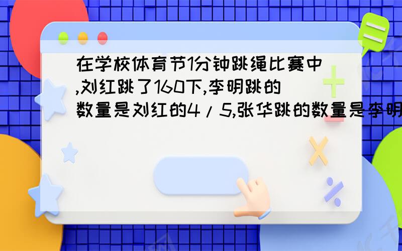在学校体育节1分钟跳绳比赛中,刘红跳了160下,李明跳的数量是刘红的4/5,张华跳的数量是李明的7/8.