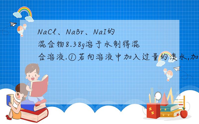 NaCl、NaBr、NaI的混合物8.38g溶于水制得混合溶液.①若向溶液中加入过量的溴水,加热蒸干,称得残渣7.91g②若向溶液中通入足量的氯气,然后加热灼烧,称得残渣7.02g.求混合物中NaCl、NaBr和NaI的物质