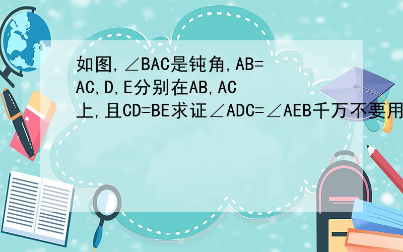 如图,∠BAC是钝角,AB=AC,D,E分别在AB,AC上,且CD=BE求证∠ADC=∠AEB千万不要用那些SSA没用的定理啊,就不只有SSS.SAS.AAS.ASA和HL,看别人的回答都是乱说,要不就是说AB=AC,又不是DB=EC,关证明∠ABC=∠ACB有什