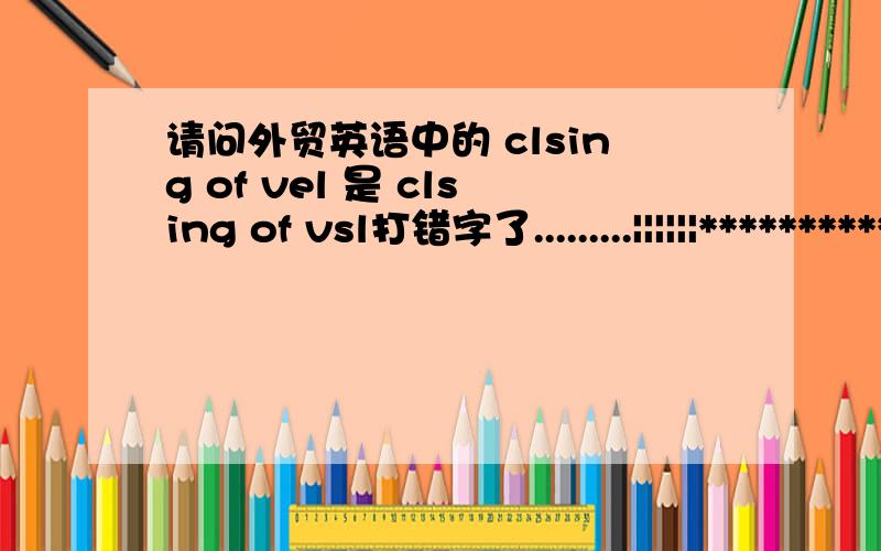 请问外贸英语中的 clsing of vel 是 clsing of vsl打错字了.........||||||***************************我猜clsing of vel是closing of vessel的缩写。意思是结关。简单地理解结关就是不能进船舱啦.回答者：马路王后