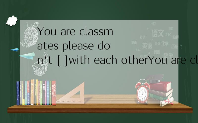 You are classmates please don't [ ]with each otherYou are classmates ,please don't [    ]with each other,Your umbrella is [      ],you can't  put it on the chair.My father often [      ]his dog in the garden after dinner.根据句意填词