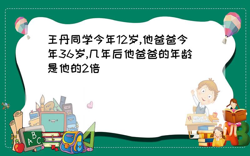王丹同学今年12岁,他爸爸今年36岁,几年后他爸爸的年龄是他的2倍