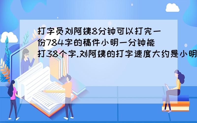 打字员刘阿姨8分钟可以打完一份784字的稿件小明一分钟能打38个字.刘阿姨的打字速度大约是小明的几倍的要有算式