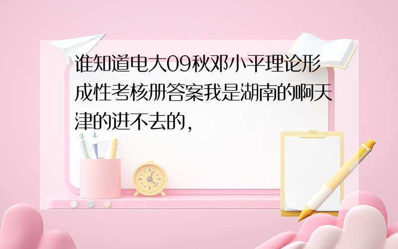 谁知道电大09秋邓小平理论形成性考核册答案我是湖南的啊天津的进不去的，