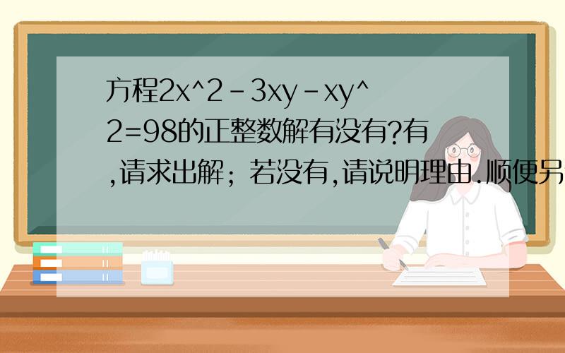 方程2x^2-3xy-xy^2=98的正整数解有没有?有,请求出解；若没有,请说明理由.顺便另外一道：已知，a，b，c是 三角形 ABC的三边，求证：（a^2+b^2-c^2）^2-4a^2b^2