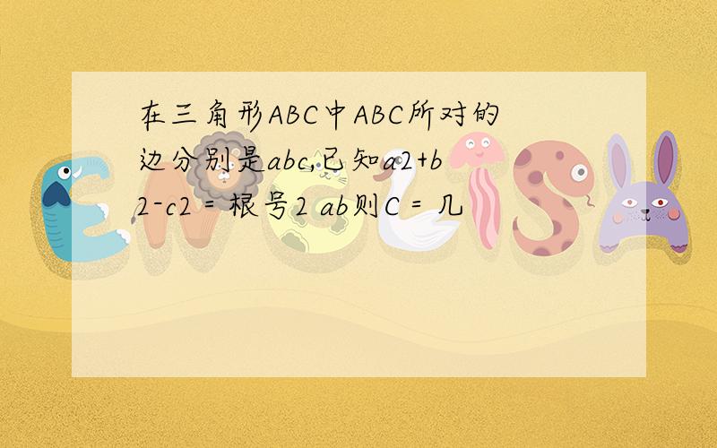 在三角形ABC中ABC所对的边分别是abc,已知a2+b2-c2＝根号2 ab则C＝几
