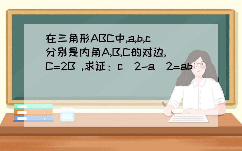 在三角形ABC中,a,b,c分别是内角A,B,C的对边,C=2B ,求证：c^2-a^2=ab