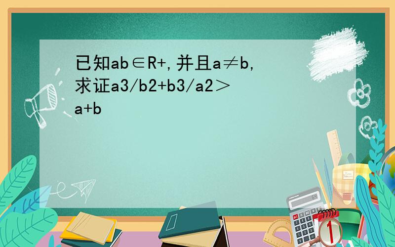 已知ab∈R+,并且a≠b,求证a3/b2+b3/a2＞a+b